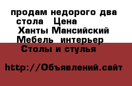 продам недорого два стола › Цена ­ 3 500 - Ханты-Мансийский Мебель, интерьер » Столы и стулья   